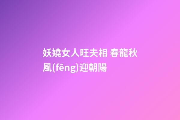妖嬈女人旺夫相 春龍秋風(fēng)迎朝陽